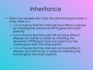 Inheritance
• When two people who carry the abnormal gene have a
child, there is a:
– 1 in 4 chance that the child will have Wilson's disease
by inheriting the abnormal ATP7B gene from both
parents)
– 2 in 4 chance that the child will not have Wilson's
disease, but will be a carrier by inheriting the
abnormal ATP7B gene from one parent but the
normal gene form the other parent.
– 1 in 4 chance that the child will not have Wilson's
disease, and will not be a carrier by inheriting the
normal gene from both parents.
 