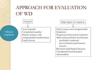 APPROACH FOR EVALUATION
OF WD
Clinical
suspicion
Classical
Acute hepatitis
Unexplained jaundice
Hepatic features with
extrapyramidal manifestations
Family history
High degree of suspicion
Early/young onset extrapyramidal
Symptoms
Progressive behavioural symptoms
Multi-axial psychiatric involvement
psychiatric symptoms
poor scholastic performance
seizures
Recurrent pathological fractures
Unexplained haematological
abnormalities
 