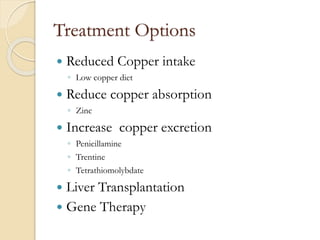 Treatment Options
 Reduced Copper intake
◦ Low copper diet
 Reduce copper absorption
◦ Zinc
 Increase copper excretion
◦ Penicillamine
◦ Trentine
◦ Tetrathiomolybdate
 Liver Transplantation
 Gene Therapy
 