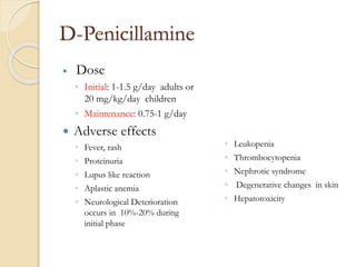 D-Penicillamine
 Dose
◦ Initial: 1-1.5 g/day adults or
20 mg/kg/day children
◦ Maintenance: 0.75-1 g/day
 Adverse effects
◦ Fever, rash
◦ Proteinuria
◦ Lupus like reaction
◦ Aplastic anemia
◦ Neurological Deterioration
occurs in 10%-20% during
initial phase
◦ Leukopenia
◦ Thrombocytopenia
◦ Nephrotic syndrome
◦ Degenerative changes in skin
◦ Hepatotoxicity
 