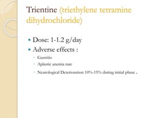 Trientine (triethylene tetramine
dihydrochloride)
 Dose: 1-1.2 g/day
 Adverse effects :
◦ Gastritis
◦ Aplastic anemia rare
◦ Neurological Deterioration 10%-15% during initial phase .
 