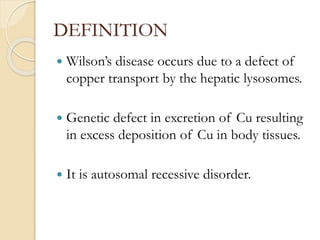 DEFINITION
 Wilson’s disease occurs due to a defect of
copper transport by the hepatic lysosomes.
 Genetic defect in excretion of Cu resulting
in excess deposition of Cu in body tissues.
 It is autosomal recessive disorder.
 