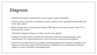 Diagnosis
• Radiolabeled copper testing directly assays hepatic copper metabolism
• Genetic testing is limited to screening of family members for an identified mutation detected
in the index patient
• Brain imaging shows characteristic findings; MRI appears to be more sensitive than CT in
detecting early lesions
• Abdominal imaging findings are neither sensitive nor specific
• Resting ECG abnormalities include left ventricular or biventricular hypertrophy, early
repolarization, ST segment depression, T-wave inversion, and various arrhythmias
• Electron microscopic detection of copper-containing hepatocytic lysosomes is helpful in the
diagnosis of the early stages of Wilson disease, in addition to the quantification of hepatic
copper by atomic absorption spectrophotometry
 