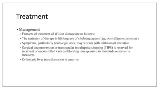 Treatment
• Management
• Features of treatment of Wilson disease are as follows:
• The mainstay of therapy is lifelong use of chelating agents (eg, penicillamine, trientine)
• Symptoms, particularly neurologic ones, may worsen with initiation of chelation
• Surgical decompression or transjugular intrahepatic shunting (TIPS) is reserved for
recurrent or uncontrolled variceal bleeding unresponsive to standard conservative
measures
• Orthotopic liver transplantation is curative
 