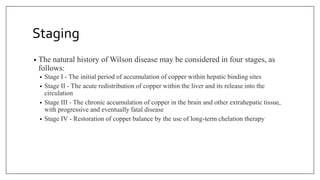 Staging
• The natural history of Wilson disease may be considered in four stages, as
follows:
• Stage I - The initial period of accumulation of copper within hepatic binding sites
• Stage II - The acute redistribution of copper within the liver and its release into the
circulation
• Stage III - The chronic accumulation of copper in the brain and other extrahepatic tissue,
with progressive and eventually fatal disease
• Stage IV - Restoration of copper balance by the use of long-term chelation therapy
 