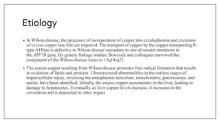 Etiology
• In Wilson disease, the processes of incorporation of copper into ceruloplasmin and excretion
of excess copper into bile are impaired. The transport of copper by the copper-transporting P-
type ATPase is defective in Wilson disease secondary to one of several mutations in
the ATP7B gene. By genetic linkage studies, Bowcock and colleagues narrowed the
assignment of the Wilson disease locus to 13q14-q21.
• The excess copper resulting from Wilson disease promotes free radical formation that results
in oxidation of lipids and proteins. Ultrastructural abnormalities in the earliest stages of
hepatocellular injury, involving the endoplasmic reticulum, mitochondria, peroxisomes, and
nuclei, have been identified. Initially, the excess copper accumulates in the liver, leading to
damage to hepatocytes. Eventually, as liver copper levels increase, it increases in the
circulation and is deposited in other organs
 