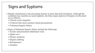 Signs and Syptoms
• Hepatic dysfunction is the presenting feature in more than half of patients. Although the
condition may manifest as acute hepatitis, the three major patterns of hepatic involvement
are as follows:
• Chronic active hepatitis
• Cirrhosis (the most common initial presentation)
• Fulminant hepatic failure
• Signs of fulminant hepatic failure include the following:
• Ascites and prominent abdominal veins
• Spider nevi
• Palmar erythema
• Digital clubbing
• Hematemesis
• Jaundice
 