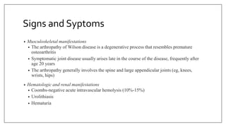 Signs and Syptoms
• Musculoskeletal manifestations
• The arthropathy of Wilson disease is a degenerative process that resembles premature
osteoarthritis
• Symptomatic joint disease usually arises late in the course of the disease, frequently after
age 20 years
• The arthropathy generally involves the spine and large appendicular joints (eg, knees,
wrists, hips)
• Hematologic and renal manifestations
• Coombs-negative acute intravascular hemolysis (10%-15%)
• Urolithiasis
• Hematuria
 