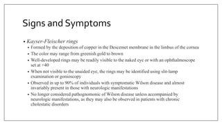 Signs and Symptoms
• Kayser-Fleischer rings
• Formed by the deposition of copper in the Descemet membrane in the limbus of the cornea
• The color may range from greenish gold to brown
• Well-developed rings may be readily visible to the naked eye or with an ophthalmoscope
set at +40
• When not visible to the unaided eye, the rings may be identified using slit-lamp
examination or gonioscopy
• Observed in up to 90% of individuals with symptomatic Wilson disease and almost
invariably present in those with neurologic manifestations
• No longer considered pathognomonic of Wilson disease unless accompanied by
neurologic manifestations, as they may also be observed in patients with chronic
cholestatic disorders
 
