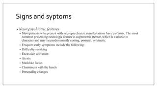 Signs and syptoms
• Neuropsychiatric features
• Most patients who present with neuropsychiatric manifestations have cirrhosis. The most
common presenting neurologic feature is asymmetric tremor, which is variable in
character and may be predominantly resting, postural, or kinetic.
• Frequent early symptoms include the following:
• Difficulty speaking
• Excessive salivation
• Ataxia
• Masklike facies
• Clumsiness with the hands
• Personality changes
 