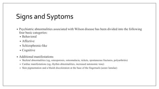 Signs and Syptoms
• Psychiatric abnormalities associated with Wilson disease has been divided into the following
four basic categories:
• Behavioral
• Affective
• Schizophrenic-like
• Cognitive
• Additional manifestations
• Skeletal abnormalities (eg, osteoporosis, osteomalacia, rickets, spontaneous fractures, polyarthritis)
• Cardiac manifestations (eg, rhythm abnormalities, increased autonomic tone)
• Skin pigmentation and a bluish discoloration at the base of the fingernails (azure lunulae)
 