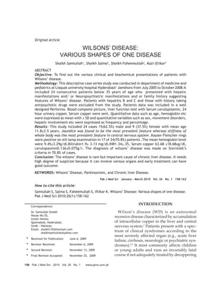 Original Article

                               WILSONS’ DISEASE:
                         VARIOUS SHAPES OF ONE DISEASE
                      Shaikh Samiullah1, Shaikh Salma2, Shaikh Faheemullah3, Kazi Iftikar4
      ABSTRACT
      Objective: To find out the various clinical and biochemical presentations of patients with
      Wilsons’ disease.
      Methodology: This descriptive case series study was conducted in department of medicine and
      pediatrics at Liaquat university hospital Hyderabad/ Jamshoro from July 2005 to October 2008.It
      included 24 consecutive patients below 35 years of age who presented with hepatic
      manifestations and/ or Neuropsychiatric manifestations and or family history suggesting
      features of Wilsons’ disease. Patients with hepatitis B and C and those with history taking
      antipsychotic drugs were excluded from the study. Patients data was included in a well
      designed Performa. Blood complete picture, liver function test with Serum ceruloplasmin, 24
      hour urinary copper, Serum copper were sent. Quantitative data such as age, hemoglobin etc
      were expressed as mean with ± SD and quantitative variables such as sex, movement disorders,
      hepatic involvement etc were expressed as frequency and percentage.
      Results: This study included 24 cases 15(62.5%) male and 9 (37.5%) female with mean age
      11.8±3.5 years. Jaundice was found to be the most prevalent feature whereas stiffness of
      whole body was the most prevalent feature in central nervous system .Kayser-Fleischer rings
      were positive on slit lamp examination in 17 of 24(70.8%) patients .The mean hemoglobin level
      were 9.45±3.29g/dl,Bilirubin1.9± 3.13 mg/dl,INR1.34±.35, Serum copper 63.68 ±18.68ug/dl,
      cerulopasmin0.136±0.075g/l. The diagnosis of wilsons’ disease was made on Sternlieb’s
      criteria in 70.8% of cases.
      Conclusion: The wilsons’ disease is rare but important cause of chronic liver disease. It needs
      high degree of suspicion because it can involve various organs and early treatment can have
      good outcome.
      KEYWORDS: Wilsons’ Disease, Parkinsonism, and Chronic liver Disease.
                                                   Pak J Med Sci January - March 2010 Vol. 26 No. 1 158-162

      How to cite this article:
      Samiullah S, Salma S, Faheemullah S, Iftikar K. Wilsons’ Disease: Various shapes of one disease.
      Pak J Med Sci 2010;26(1):158-162

                                                                            INTRODUCTION
    Correspondence:
    Dr. Samiullah Shaikh                                      Wilson’s disease (WD) is an autosomal
    House No.55,                                            recessive disease characterized by accumulation
    Green Homes
    Qasimabad, Hyderabad,                                   of intracellular copper in the liver and central
    Sindh - Pakistan.                                       nervous system.1 Patients present with a spec-
    Email: shaikh135@hotmail.com
            shaikhsamiullah@yahoo.com
                                                            trum of clinical syndromes according to the
                                                            most severely affected organ (e.g., acute liver
 * Received for Publication:   June 6, 2009
                                                            failure, cirrhosis, neurologic or psychiatric syn-
 * Revision Received:          November 6, 2009             dromes).2,3 It most commonly affects children
 * Second Revision:            November 13, 2009            or young adults and runs an invariably fatal
 * Final Revision Accepted:    November 25, 2009            course if not adequately treated by decoppering

158 Pak J Med Sci 2010 Vol. 26 No. 1      www.pjms.com.pk
 