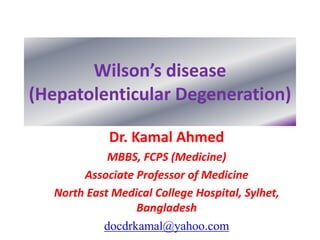 Wilson’s disease 
(Hepatolenticular Degeneration) 
Dr. Kamal Ahmed 
MBBS, FCPS (Medicine) 
Associate Professor of Medicine 
North East Medical College Hospital, Sylhet, 
Bangladesh 
docdrkamal@yahoo.com 
 