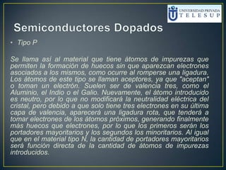 • Tipo P
Se llama así al material que tiene átomos de impurezas que
permiten la formación de huecos sin que aparezcan electrones
asociados a los mismos, como ocurre al romperse una ligadura.
Los átomos de este tipo se llaman aceptores, ya que "aceptan"
o toman un electrón. Suelen ser de valencia tres, como el
Aluminio, el Indio o el Galio. Nuevamente, el átomo introducido
es neutro, por lo que no modificará la neutralidad eléctrica del
cristal, pero debido a que solo tiene tres electrones en su última
capa de valencia, aparecerá una ligadura rota, que tenderá a
tomar electrones de los átomos próximos, generando finalmente
más huecos que electrones, por lo que los primeros serán los
portadores mayoritarios y los segundos los minoritarios. Al igual
que en el material tipo N, la cantidad de portadores mayoritarios
será función directa de la cantidad de átomos de impurezas
introducidos.
 