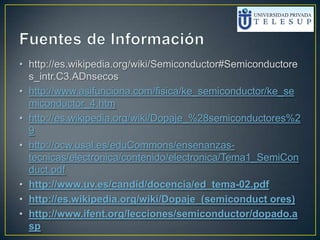 • http://es.wikipedia.org/wiki/Semiconductor#Semiconductore
s_intr.C3.ADnsecos
• http://www.asifunciona.com/fisica/ke_semiconductor/ke_se
miconductor_4.htm
• http://es.wikipedia.org/wiki/Dopaje_%28semiconductores%2
9
• http://ocw.usal.es/eduCommons/ensenanzas-
tecnicas/electronica/contenido/electronica/Tema1_SemiCon
duct.pdf
• http://www.uv.es/candid/docencia/ed_tema-02.pdf
• http://es.wikipedia.org/wiki/Dopaje_(semiconduct ores)
• http://www.ifent.org/lecciones/semiconductor/dopado.a
sp
 