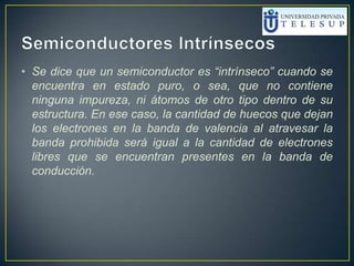 • Se dice que un semiconductor es “intrínseco” cuando se
encuentra en estado puro, o sea, que no contiene
ninguna impureza, ni átomos de otro tipo dentro de su
estructura. En ese caso, la cantidad de huecos que dejan
los electrones en la banda de valencia al atravesar la
banda prohibida será igual a la cantidad de electrones
libres que se encuentran presentes en la banda de
conducción.
 