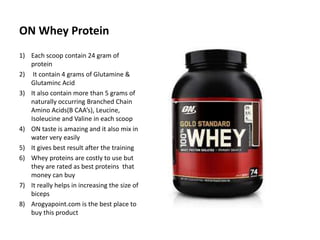 ON Whey Protein
1) Each scoop contain 24 gram of
protein
2) It contain 4 grams of Glutamine &
Glutaminc Acid
3) It also contain more than 5 grams of
naturally occurring Branched Chain
Amino Acids(B CAA’s), Leucine,
Isoleucine and Valine in each scoop
4) ON taste is amazing and it also mix in
water very easily
5) It gives best result after the training
6) Whey proteins are costly to use but
they are rated as best proteins that
money can buy
7) It really helps in increasing the size of
biceps
8) Arogyapoint.com is the best place to
buy this product
 