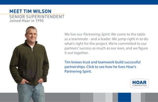 MEET TIM WILSON 
SENIOR SUPERINTENDENT 
Joined Hoar in 1990 
We live our Partnering Spirit. We come to the table as a teammate - and a leader. We jump right in to do what’s right for the project. We’re committed to our partners’ success as much as our own, and we figure it out together. 
Tim knows trust and teamwork build successful partnerships. Click to see how he lives Hoar’s Partnering Spirit. 