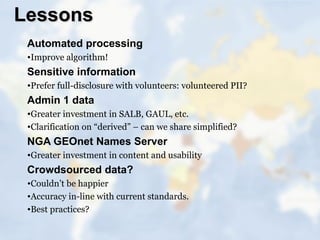 Lessons
 Automated processing
 •Improve algorithm!
 Sensitive information
 •Prefer full-disclosure with volunteers: volunteered PII?
 Admin 1 data
 •Greater investment in SALB, GAUL, etc.
 •Clarification on “derived” – can we share simplified?
 NGA GEOnet Names Server
 •Greater investment in content and usability
 Crowdsourced data?
 •Couldn’t be happier
 •Accuracy in-line with current standards.
 •Best practices?
 