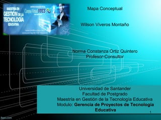 Mapa Conceptual
Wilson Viveros Montaño
Norma Constanza Ortiz Quintero
Profesor-Consultor
Universidad de Santander
Facultad de Postgrado
Maestría en Gestión de la Tecnología Educativa
Modulo: Gerencia de Proyectos de Tecnología
Educativa 1
 