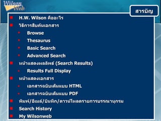 สารบัญ
   H.W. Wilson คืออะไร
   วิธีการสืบค้นเอกสาร
       Browse
       Thesaurus
       Basic Search
       Advanced Search
   หน้าแสดงผลลัพธ์ (Search Results)
    •   Results Full Display
   หน้าแสดงเอกสาร
    •   เอกสารฉบับเต็มแบบ HTML
    •   เอกสารฉบับเต็มแบบ PDF
   พิมพ์/อีเมล์/บันทึก/ดาวน์โหลดรายการบรรณานุกรม
   Search History
   My Wilsonweb
 
