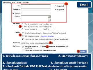 1             Email




               2


               3


                                            4
                                       5
                                                               6
1. ใส่หัวเรื่องและ email ที่ต้องการจัดส่ง       2. เลือกรายการที่ต้องการ

3. เลือกรูปแบบข้อมูล                    4. เลือกรูปแบบ email ที่จะจัดส่ง
5. คลิกเลือกที่ Include PDF Full Text เมื่อต้องการการจัดส่งเอกสารฉบับ
 