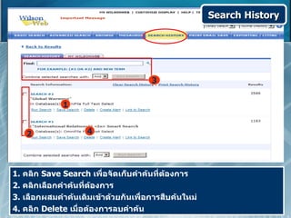Search History




                                     3


             1


   2                4




1. คลิก Save Search เพื่อจัดเก็บคำาค้นที่ต้องการ
2. คลิกเลือกคำาค้นที่ต้องการ
3. เลือกผสมคำาค้นเดิมเข้าด้วยกันเพื่อการสืบค้นใหม่
4. คลิก Delete เมื่อต้องการลบคำาค้น
 