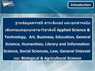 Introduction




      ฐานข้อมูลดรรชนี สาระสังเขป และเอกสารฉบับ
เต็มครอบคลุมทุกสาขาวิชาดังนี้ Applied Science &
Technology, Art, Business, Education, General
 Science, Humanities, Library and Information
Science, Social Sciences, Law, General Interest
     และ Biological & Agricultural Science
 