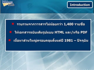 Introduction




   รวบรวมจากวารสารไม่นอยกว่า 1,400 รายชื่อ
                       ้

 ให้เอกสารฉบับเต็มรูปแบบ HTML และ/หรือ PDF

 เนื้อหาส่วนใหญ่ครอบคลุมตั้งแต่ปี 1981 – ปัจจุบัน
 
