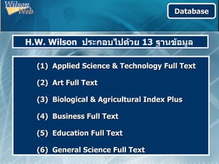 Database



H.W. Wilson ประกอบไปด้วย 13 ฐานข้อมูล

  (1) Applied Science & Technology Full Text

  (2) Art Full Text

  (3) Biological & Agricultural Index Plus

  (4) Business Full Text

  (5) Education Full Text

  (6) General Science Full Text
 