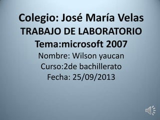 Colegio: José María Velas
TRABAJO DE LABORATORIO
Tema:microsoft 2007
Nombre: Wilson yaucan
Curso:2de bachillerato
Fecha: 25/09/2013
 