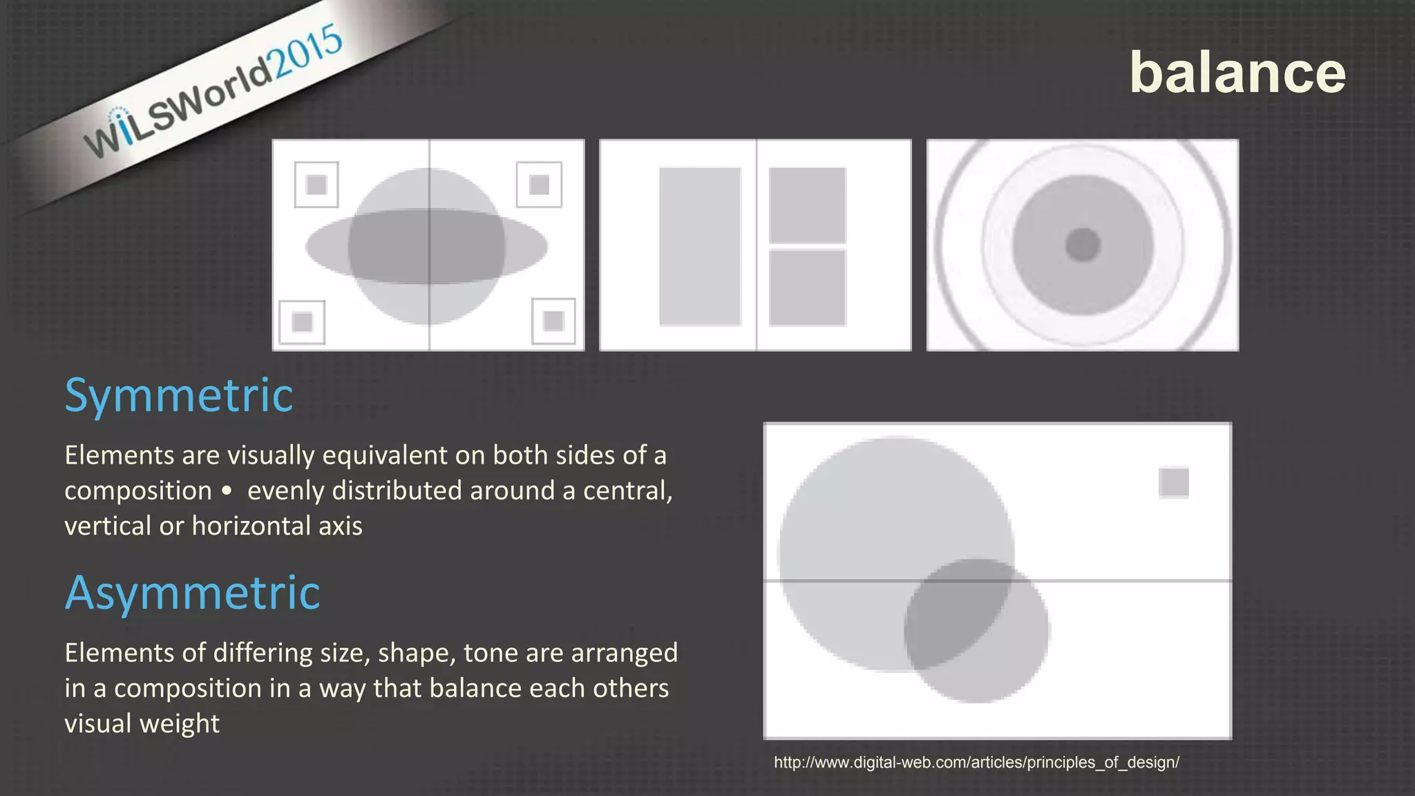 balance
Elements are visually equivalent on both sides of a
composition • evenly distributed around a central,
vertical or horizontal axis
Symmetric
Elements of differing size, shape, tone are arranged
in a composition in a way that balance each others
visual weight
Asymmetric
http://www.digital-web.com/articles/principles_of_design/
 