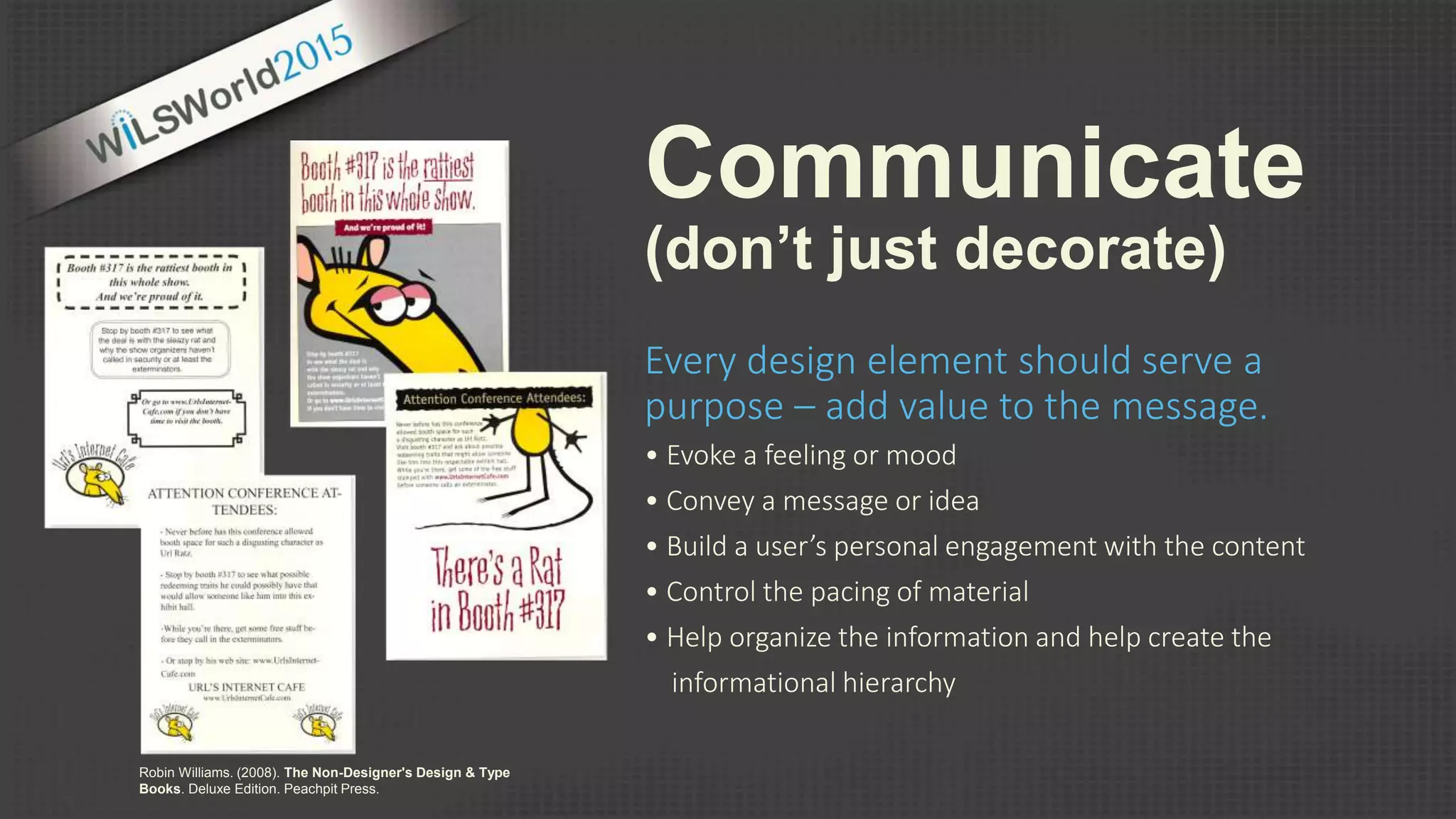 Communicate
(don’t just decorate)
Every design element should serve a
purpose – add value to the message.
• Evoke a feeling or mood
• Convey a message or idea
• Build a user’s personal engagement with the content
• Control the pacing of material
• Help organize the information and help create the
informational hierarchy
Robin Williams. (2008). The Non-Designer's Design & Type
Books. Deluxe Edition. Peachpit Press.
 