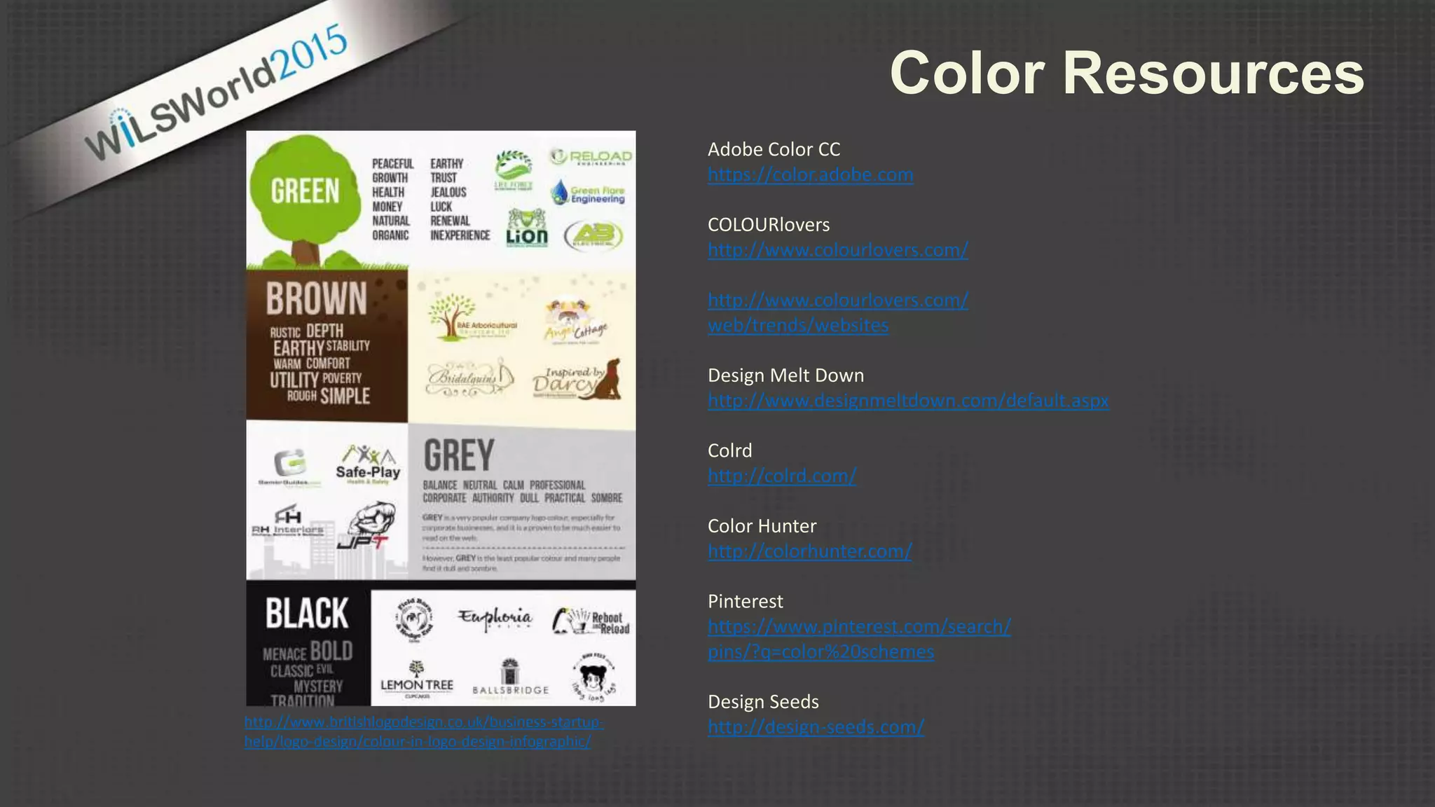 Color Resources
Adobe Color CC
https://color.adobe.com
COLOURlovers
http://www.colourlovers.com/
http://www.colourlovers.com/
web/trends/websites
Design Melt Down
http://www.designmeltdown.com/default.aspx
Colrd
http://colrd.com/
Color Hunter
http://colorhunter.com/
Pinterest
https://www.pinterest.com/search/
pins/?q=color%20schemes
Design Seeds
http://design-seeds.com/http://www.britishlogodesign.co.uk/business-startup-
help/logo-design/colour-in-logo-design-infographic/
 