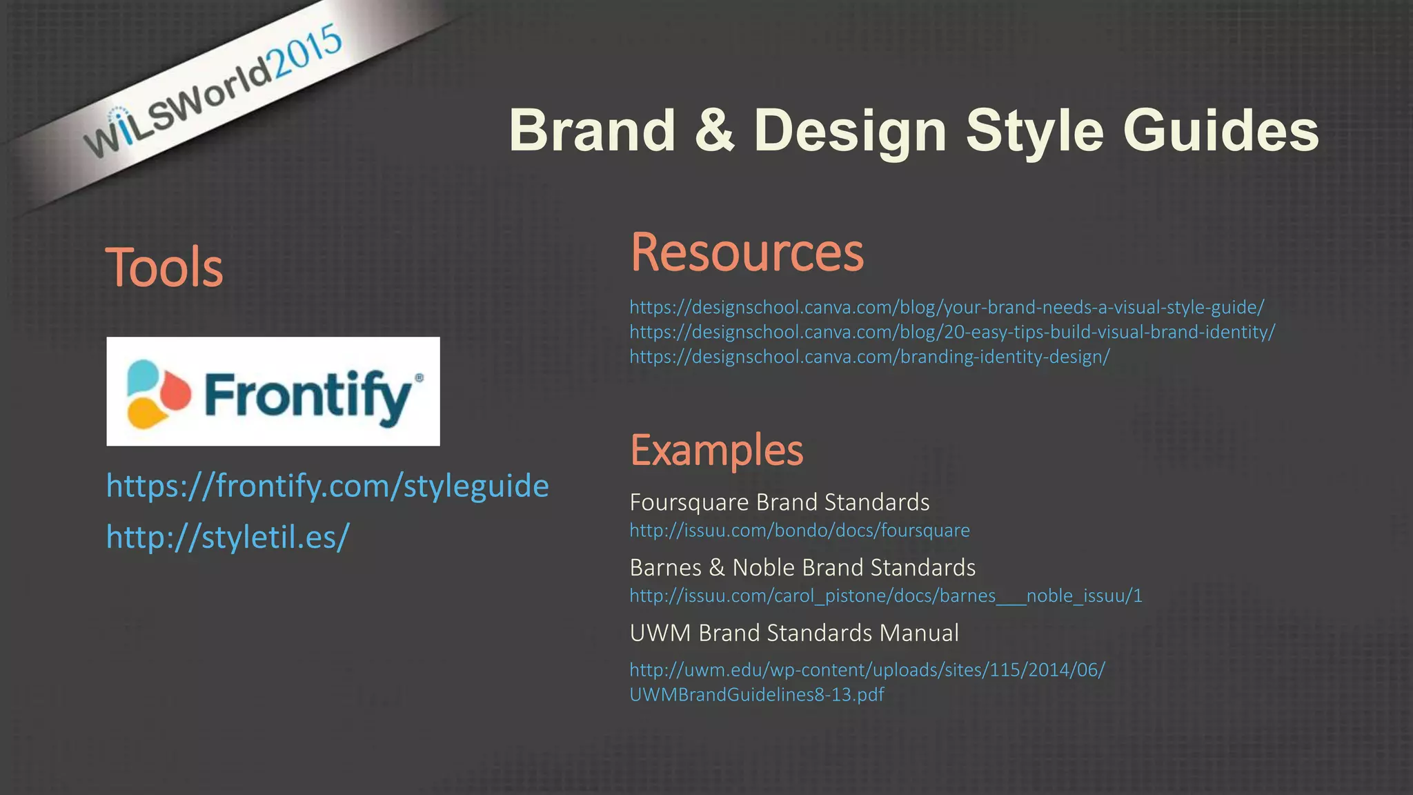 Examples
Foursquare Brand Standards
http://issuu.com/bondo/docs/foursquare
Barnes & Noble Brand Standards
http://issuu.com/carol_pistone/docs/barnes___noble_issuu/1
UWM Brand Standards Manual
http://uwm.edu/wp-content/uploads/sites/115/2014/06/
UWMBrandGuidelines8-13.pdf
Tools
https://frontify.com/styleguide
http://styletil.es/
Brand & Design Style Guides
Resources
https://designschool.canva.com/blog/your-brand-needs-a-visual-style-guide/
https://designschool.canva.com/blog/20-easy-tips-build-visual-brand-identity/
https://designschool.canva.com/branding-identity-design/
 