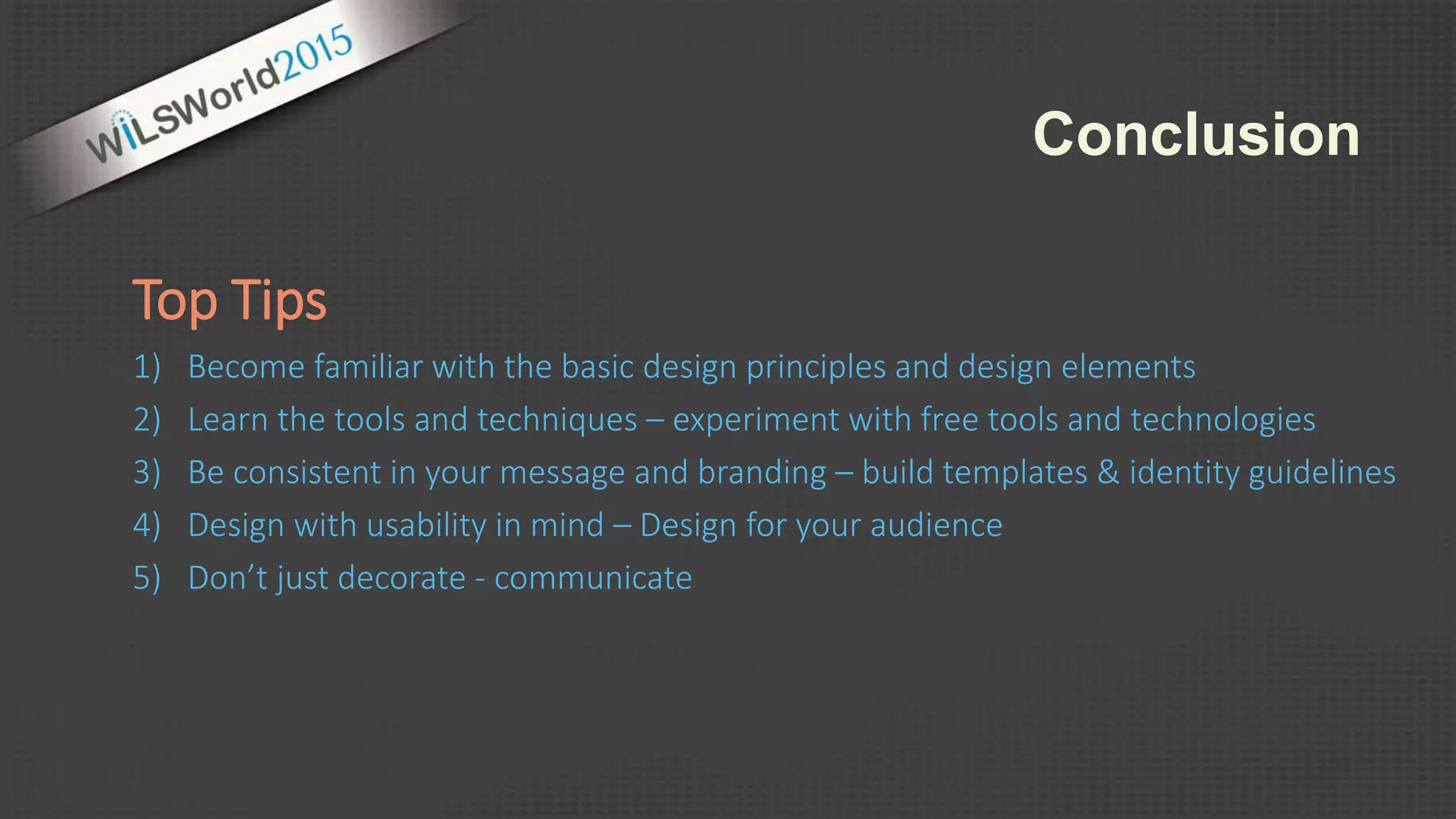 Top Tips
1) Become familiar with the basic design principles and design elements
2) Learn the tools and techniques – experiment with free tools and technologies
3) Be consistent in your message and branding – build templates & identity guidelines
4) Design with usability in mind – Design for your audience
5) Don’t just decorate - communicate
Conclusion
 