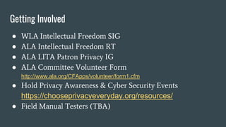 Getting Involved
● WLA Intellectual Freedom SIG
● ALA Intellectual Freedom RT
● ALA LITA Patron Privacy IG
● ALA Committee Volunteer Form
http://www.ala.org/CFApps/volunteer/form1.cfm
● Hold Privacy Awareness & Cyber Security Events
https://chooseprivacyeveryday.org/resources/
● Field Manual Testers (TBA)
 