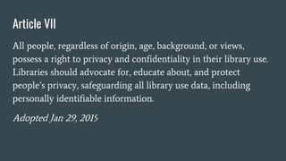Article VII
All people, regardless of origin, age, background, or views,
possess a right to privacy and confidentiality in their library use.
Libraries should advocate for, educate about, and protect
people’s privacy, safeguarding all library use data, including
personally identifiable information.
Adopted Jan 29, 2019
 