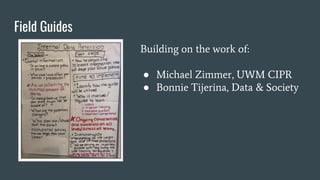 Field Guides
Building on the work of:
● Michael Zimmer, UWM CIPR
● Bonnie Tijerina, Data & Society
 