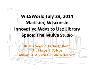 WiLSWorld July 29, 2014
Madison, Wisconsin
Innovative Ways to Use Library
Space: The Mulva Studio
Kristin Vogel & Kimberly Boldt
St. Norbert College
Miriam B. & James J. Mulva Library
 