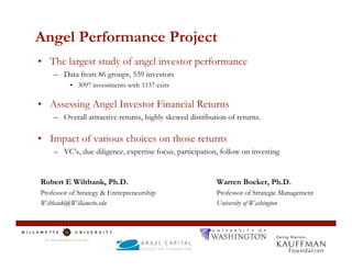 Angel Performance Project
• The largest study of angel investor performance
    – Data from 86 groups, 539 investors
          • 3097 investments with 1137 exits

• Assessing Angel Investor Financial Returns
    – Overall attractive returns, highly skewed distribution of returns.

• Impact of various choices on those returns
    – VC’s, due diligence, expertise focus, participation, follow on investing


Robert E Wiltbank, Ph.D.                                 Warren Boeker, Ph.D.
Professor of Strategy & Entrepreneurship                 Professor of Strategic Management
Wiltbank@Willamette.edu                                  University of Washington