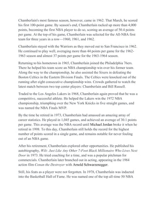 Chamberlain's most famous season, however, came in 1962. That March, he scored
his first 100-point game. By season's end, Chamberlain racked up more than 4,000
points, becoming the first NBA player to do so, scoring an average of 50.4 points
per game. At the top of his game, Chamberlain was selected for the All-NBA first
team for three years in a row—1960, 1961, and 1962.

Chamberlain stayed with the Warriors as they moved out to San Francisco in 1962.
He continued to play well, averaging more than 44 points per game for the 1962-
1963 season and almost 37 points per game for the 1963-1964 season.

Returning to his hometown in 1965, Chamberlain joined the Philadelphia 76ers.
There he helped his team score an NBA championship win over his former team.
Along the way to the championship, he also assisted the Sixers in defeating the
Boston Celtics in the Eastern Division Finals. The Celtics were knocked out of the
running after eight consecutive championship wins. Crowds gathered to watch the
latest match between two top center players: Chamberlain and Bill Russell.

Traded to the Los Angeles Lakers in 1968, Chamberlain again proved that he was a
competitive, successful athlete. He helped the Lakers win the 1972 NBA
championship, triumphing over the New York Knicks in five straight games, and
was named the NBA Finals MVP.

By the time he retired in 1973, Chamberlain had amassed an amazing array of
career statistics. He played in 1,045 games, and achieved an average of 30.1 points
per game. This average was the NBA record until Michael Jordan broke it when he
retired in 1998. To this day, Chamberlain still holds the record for the highest
number of points scored in a single game, and remains notable for never fouling
out of an NBA game.

After his retirement, Chamberlain explored other opportunities. He published his
autobiography, Wilt: Just Like Any Other 7-Foot Black Millionaire Who Lives Next
Door in 1973. He tried coaching for a time, and was a popular pitchman for
commercials. Chamberlain later branched out in acting, appearing in the 1984
action film Conan the Destroyer with Arnold Schwarzenegger.

Still, his feats as a player were not forgotten. In 1978, Chamberlain was inducted
into the Basketball Hall of Fame. He was named one of the top all-time 50 NBA
 