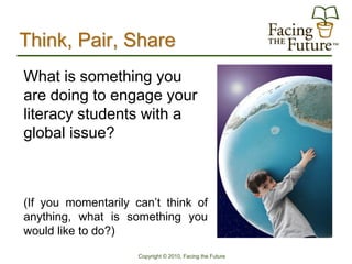 Think, Pair, Share
What is something you
are doing to engage your
literacy students with a
global issue?



(If you momentarily can’t think of
anything, what is something you
would like to do?)

                     Copyright © 2010, Facing the Future
 