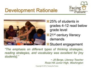 Development Rationale

                                      25% of students in
                                       grades 4-12 read below
                                       grade level
                                      21st century literacy
                                       demands
                                      Student engagement
“The emphasis on different types of thinking strategies,
reading strategies, and vocabulary was excellent for [my
students].”
                                        ~ Jill Berge, Literacy Teacher
                                    Rose Hill Junior High, Washington
                      Copyright © 2010, Facing the Future
 