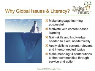 Why Global Issues & Literacy?
                          Make language learning
                           purposeful
                          Motivate with content-based
                           learning
                          Gain skills and knowledge
                           needed to excel academically
                          Apply skills to current, relevant,
                           and interconnected topics
                          Make meaningful contributions
                           to their communities through
                           service and action

              Copyright © 2010, Facing the Future
 