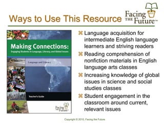 Ways to Use This Resource
                        Language acquisition for
                         intermediate English language
                         learners and striving readers
                        Reading comprehension of
                         nonfiction materials in English
                         language arts classes
                        Increasing knowledge of global
                         issues in science and social
                         studies classes
                        Student engagement in the
                         classroom around current,
                         relevant issues
            Copyright © 2010, Facing the Future
 