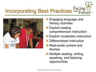 Incorporating Best Practices
                         Engaging language and
                          literacy activities
                         Explicit reading
                          comprehension instruction
                         Explicit vocabulary instruction
                         Differentiated instruction
                         Real-world content and
                          themes
                         Multiple reading, writing,
                          speaking, and listening
                          opportunities

             Copyright © 2010, Facing the Future
 