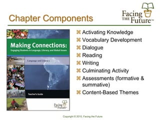 Chapter Components
                       Activating Knowledge
                       Vocabulary Development
                       Dialogue
                       Reading
                       Writing
                       Culminating Activity
                       Assessments (formative &
                        summative)
                       Content-Based Themes



           Copyright © 2010, Facing the Future
 