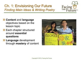 Ch. 1: Envisioning Our Future
 Finding Main Ideas & Writing Poetry


 Content and language
  objectives based on the
  lesson topic
 Each chapter structured
  around essential
  questions
 Language development
  through mastery of content




                      Copyright © 2010, Facing the Future
 