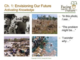 Ch. 1: Envisioning Our Future
Activating Knowledge
                                                        o “In this photo,
                                                          I see...”

                                                        o “The problem
                                                          might be…”

                                                        o “I wonder
                                                          why…”




                  Copyright © 2010, Facing the Future
 